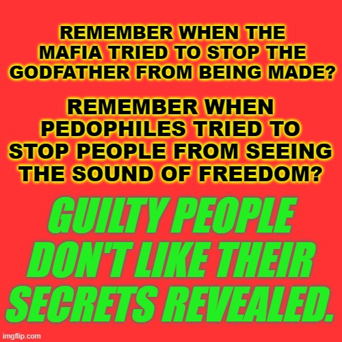 Pedophilia will never be normalized. | REMEMBER WHEN PEDOPHILES TRIED TO STOP PEOPLE FROM SEEING THE SOUND OF FREEDOM? REMEMBER WHEN THE MAFIA TRIED TO STOP THE GODFATHER FROM BEING MADE? GUILTY PEOPLE DON'T LIKE THEIR SECRETS REVEALED. | made w/ Imgflip meme maker