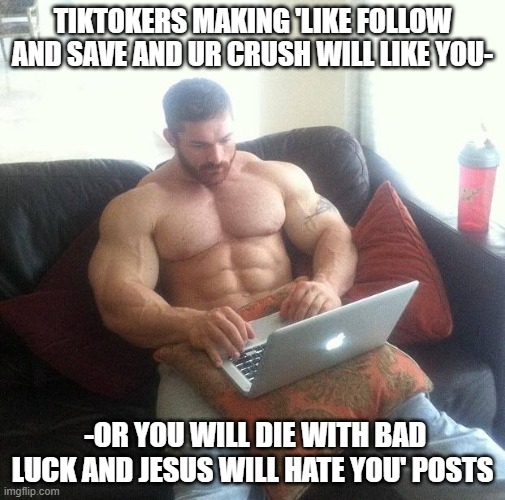 tiktokers be like | TIKTOKERS MAKING 'LIKE FOLLOW AND SAVE AND UR CRUSH WILL LIKE YOU-; -OR YOU WILL DIE WITH BAD LUCK AND JESUS WILL HATE YOU' POSTS | image tagged in buff guy typing on a laptop,tiktok | made w/ Imgflip meme maker