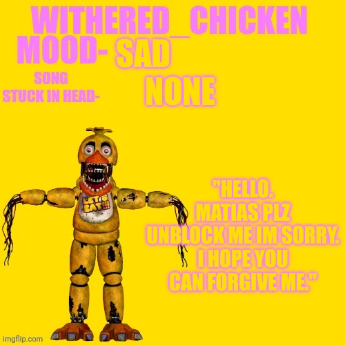 Withered_Chicken new temp | SAD; NONE; "HELLO. MATIAS PLZ UNBLOCK ME IM SORRY. I HOPE YOU CAN FORGIVE ME." | image tagged in withered_chicken new temp | made w/ Imgflip meme maker