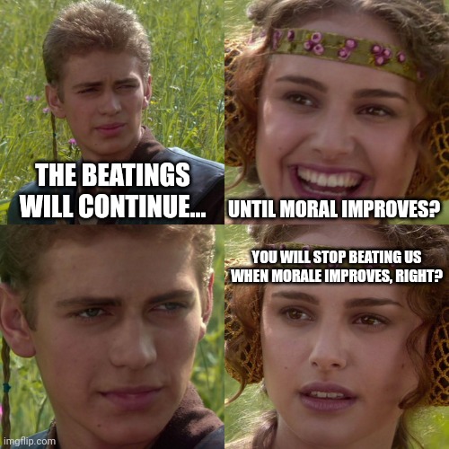 Anakin Padme 4 Panel | THE BEATINGS WILL CONTINUE... UNTIL MORAL IMPROVES? YOU WILL STOP BEATING US WHEN MORALE IMPROVES, RIGHT? | image tagged in anakin padme 4 panel,AirForce | made w/ Imgflip meme maker