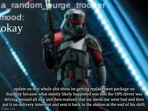 a_random_purge_trooper temp | okay; update on that whole shit show im getting replacement package on thursday because what mostly likely happened was that the UPS driver was driving around all day and then realized that my medicine went bad and then put it on delivery intercept and sent it back to the station at the end of his shift. | image tagged in a_random_purge_trooper temp | made w/ Imgflip meme maker