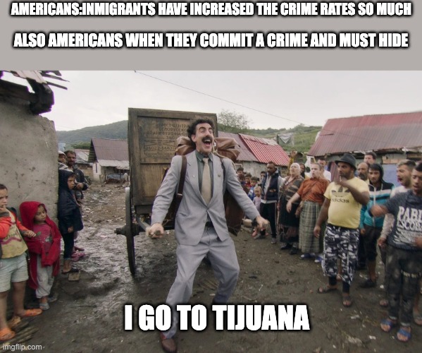 Borat i go to america | AMERICANS:INMIGRANTS HAVE INCREASED THE CRIME RATES SO MUCH; ALSO AMERICANS WHEN THEY COMMIT A CRIME AND MUST HIDE; I GO TO TIJUANA | image tagged in borat i go to america | made w/ Imgflip meme maker