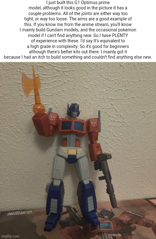 I'd give it a 7/10. If they had fixed some of the joints it would be a far better kit. | I just built this G1 Optimus prime model, although it looks good in the picture it has a couple problems. All of the joints are either way too tight, or way too loose. The arms are a good example of this. If you know me from the anime stream, you'll know I mainly build Gundam models, and the occasional pokemon model if I can't find anything new. So I have PLENTY of experience with these. I'd say It's equivalent to a high grade in complexity. So it's good for beginners although there's better kits out there. I mainly got it because I had an itch to build something and couldn't find anything else new. | made w/ Imgflip meme maker