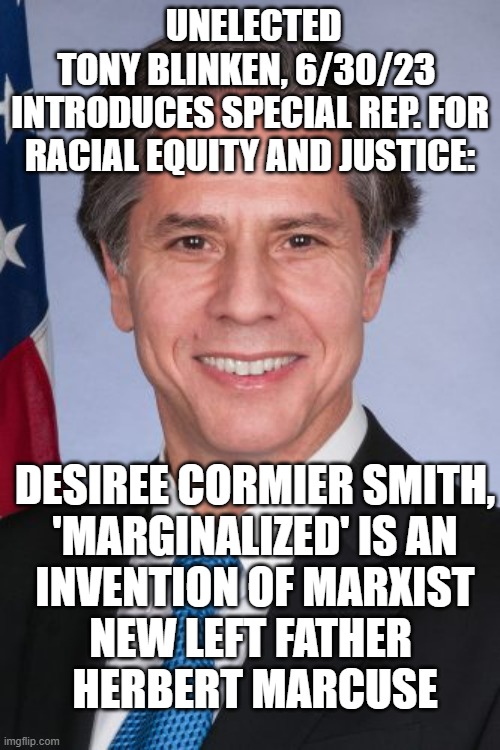 SOVIET Era Garbage from The FRANKFORT SCHOOL | UNELECTED
TONY BLINKEN, 6/30/23 
INTRODUCES SPECIAL REP. FOR RACIAL EQUITY AND JUSTICE:; DESIREE CORMIER SMITH,

'MARGINALIZED' IS AN
 INVENTION OF MARXIST 
NEW LEFT FATHER 
HERBERT MARCUSE | image tagged in antony blinken,hypocritical feminist,cultural marxism,biden obama,communist socialist,social justice warriors | made w/ Imgflip meme maker