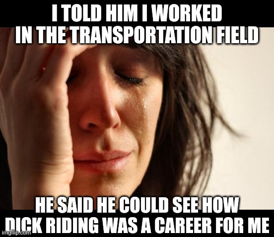 First World Problems Meme | I TOLD HIM I WORKED IN THE TRANSPORTATION FIELD; HE SAID HE COULD SEE HOW DICK RIDING WAS A CAREER FOR ME | image tagged in memes,first world problems | made w/ Imgflip meme maker
