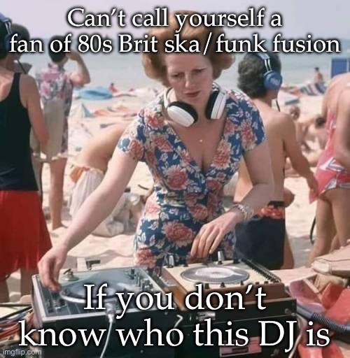 Play that funky music | Can’t call yourself a fan of 80s Brit ska/funk fusion; If you don’t know who this DJ is | image tagged in ska,funky,80s music,1980s,prime minister | made w/ Imgflip meme maker