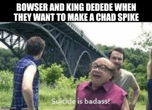 suicide is badass | BOWSER AND KING DEDEDE WHEN THEY WANT TO MAKE A CHAD SPIKE | image tagged in suicide is badass | made w/ Imgflip meme maker