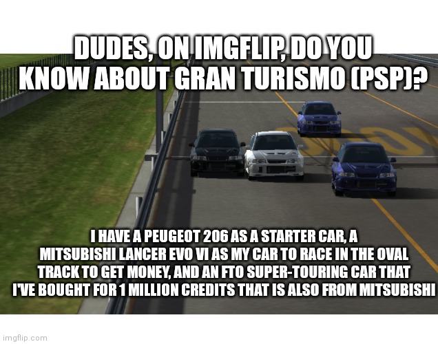 I've made a screenshot while watching the replay of myself racing in the oval racing track in Gran Turismo (PSP) with my EVO VI | DUDES, ON IMGFLIP, DO YOU KNOW ABOUT GRAN TURISMO (PSP)? I HAVE A PEUGEOT 206 AS A STARTER CAR, A MITSUBISHI LANCER EVO VI AS MY CAR TO RACE IN THE OVAL TRACK TO GET MONEY, AND AN FTO SUPER-TOURING CAR THAT I'VE BOUGHT FOR 1 MILLION CREDITS THAT IS ALSO FROM MITSUBISHI | image tagged in memes,gaming,racing | made w/ Imgflip meme maker