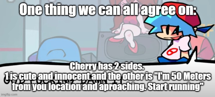 . | One thing we can all agree on:; Cherry has 2 sides. 
1 is cute and innocent and the other is "I'm 50 Meters from you location and aproaching. Start running" | image tagged in god fucking damn it | made w/ Imgflip meme maker