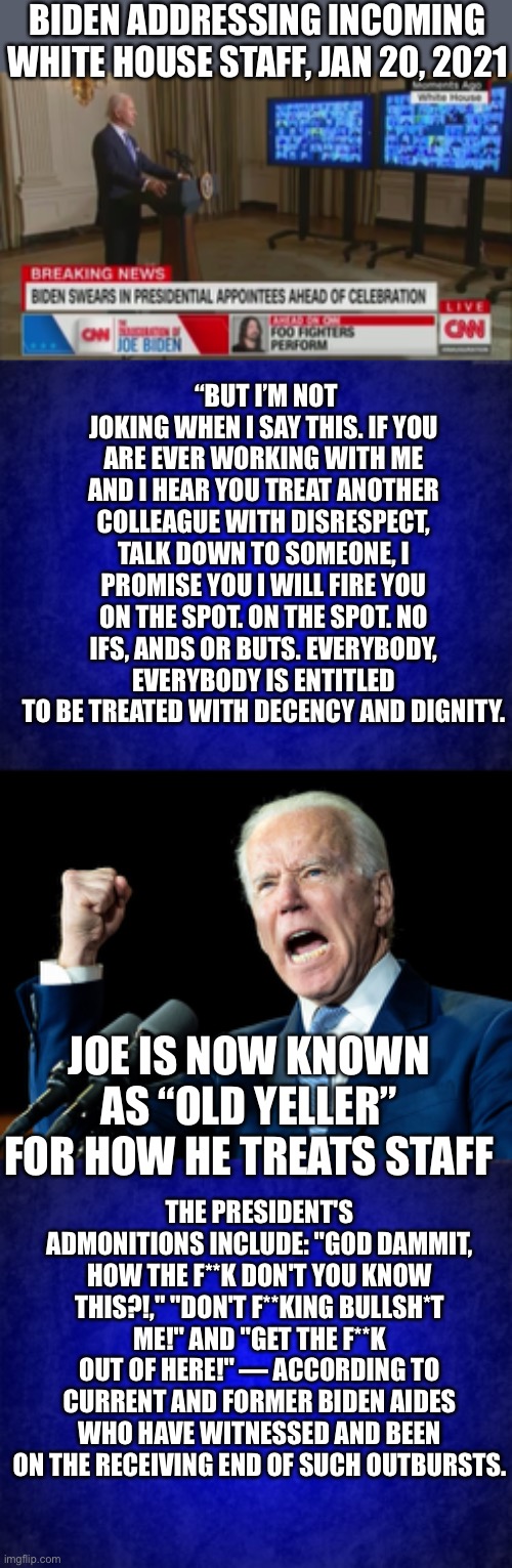 Practice what you preach! So much for restoring civility and honor in the White House. Show yourself out the door. | BIDEN ADDRESSING INCOMING WHITE HOUSE STAFF, JAN 20, 2021; “BUT I’M NOT JOKING WHEN I SAY THIS. IF YOU ARE EVER WORKING WITH ME AND I HEAR YOU TREAT ANOTHER COLLEAGUE WITH DISRESPECT, TALK DOWN TO SOMEONE, I PROMISE YOU I WILL FIRE YOU ON THE SPOT. ON THE SPOT. NO IFS, ANDS OR BUTS. EVERYBODY, EVERYBODY IS ENTITLED TO BE TREATED WITH DECENCY AND DIGNITY. JOE IS NOW KNOWN AS “OLD YELLER” FOR HOW HE TREATS STAFF; THE PRESIDENT'S ADMONITIONS INCLUDE: "GOD DAMMIT, HOW THE F**K DON'T YOU KNOW THIS?!," "DON'T F**KING BULLSH*T ME!" AND "GET THE F**K OUT OF HERE!" — ACCORDING TO CURRENT AND FORMER BIDEN AIDES WHO HAVE WITNESSED AND BEEN ON THE RECEIVING END OF SUCH OUTBURSTS. | image tagged in joe biden's fist,abusive,old yeller | made w/ Imgflip meme maker