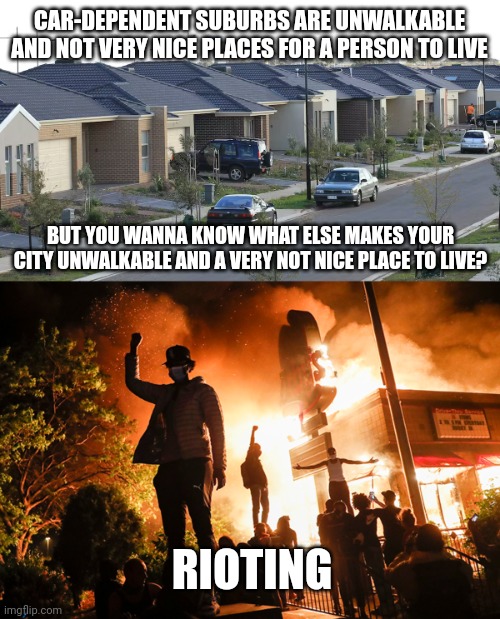 Both car-dependent suburbs and violent criminal behavior make your city unwalkable and unlivable | CAR-DEPENDENT SUBURBS ARE UNWALKABLE AND NOT VERY NICE PLACES FOR A PERSON TO LIVE; BUT YOU WANNA KNOW WHAT ELSE MAKES YOUR CITY UNWALKABLE AND A VERY NOT NICE PLACE TO LIVE? RIOTING | image tagged in riots,looting,violence is never the answer,crime | made w/ Imgflip meme maker