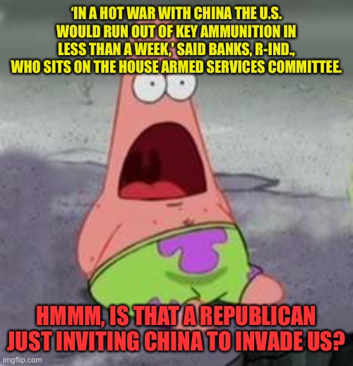 Suprised Patrick | ‘IN A HOT WAR WITH CHINA THE U.S. WOULD RUN OUT OF KEY AMMUNITION IN LESS THAN A WEEK,' SAID BANKS, R-IND., WHO SITS ON THE HOUSE ARMED SERVICES COMMITTEE. HMMM, IS THAT A REPUBLICAN JUST INVITING CHINA TO INVADE US? | image tagged in suprised patrick | made w/ Imgflip meme maker