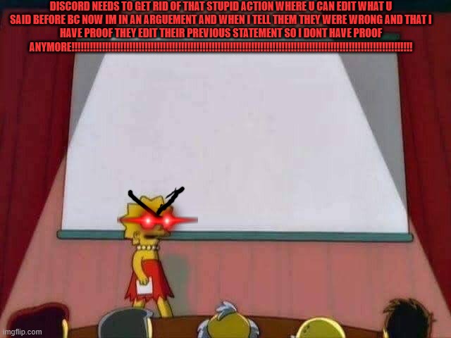 DISCOOOOOOOOOOOOOOOOOOOOOOOOOOOOOOOOOORD!!!!!!!!!!!!!!!!!!!!!!!!!!!!!!!!!!!!!!!!!!!!!!!!!!!!!!!!!!!!!!!!!!!!!!!!!!!!!!!!!!!!!!!  | DISCORD NEEDS TO GET RID OF THAT STUPID ACTION WHERE U CAN EDIT WHAT U SAID BEFORE BC NOW IM IN AN ARGUEMENT AND WHEN I TELL THEM THEY WERE WRONG AND THAT I HAVE PROOF THEY EDIT THEIR PREVIOUS STATEMENT SO I DONT HAVE PROOF ANYMORE!!!!!!!!!!!!!!!!!!!!!!!!!!!!!!!!!!!!!!!!!!!!!!!!!!!!!!!!!!!!!!!!!!!!!!!!!!!!!!!!!!!!!!!!!!!!!!!!!!!!!!!!!!!!!!!! | image tagged in lisa simpson speech,discord | made w/ Imgflip meme maker