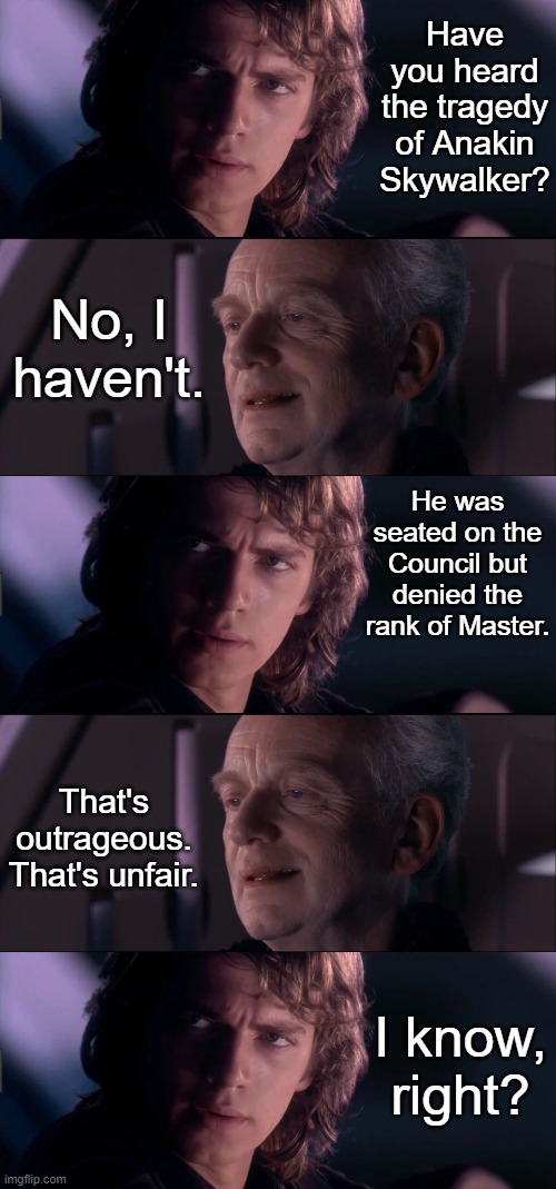 Anakin Tells Palpatine about a Tragedy | Have you heard the tragedy of Anakin Skywalker? No, I haven't. He was seated on the Council but denied the rank of Master. That's outrageous. That's unfair. I know, right? | image tagged in anakin - possible to learn this power,palpatine ironic,funny,repost | made w/ Imgflip meme maker