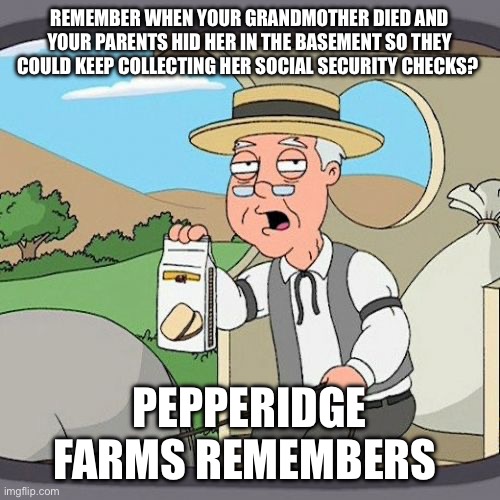 Pepperidge Farm Remembers | REMEMBER WHEN YOUR GRANDMOTHER DIED AND YOUR PARENTS HID HER IN THE BASEMENT SO THEY COULD KEEP COLLECTING HER SOCIAL SECURITY CHECKS? PEPPERIDGE FARMS REMEMBERS | image tagged in memes,pepperidge farm remembers | made w/ Imgflip meme maker