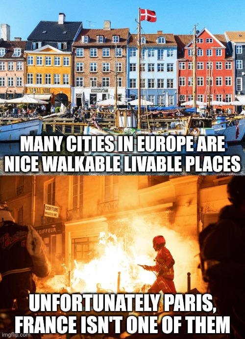 I renown a lot of European cities as nice walkable livable places but Paris, France is not one of them | MANY CITIES IN EUROPE ARE NICE WALKABLE LIVABLE PLACES; UNFORTUNATELY PARIS, FRANCE ISN'T ONE OF THEM | image tagged in france,riots,looting,antifa,violence is never the answer,crime | made w/ Imgflip meme maker