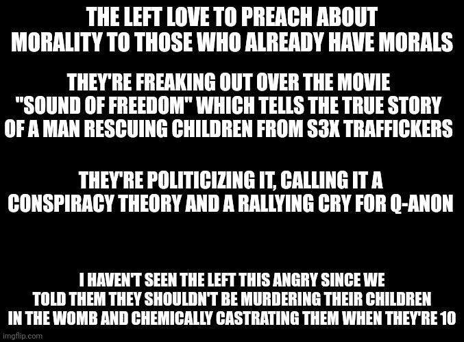 The left condone pedophilia and murdering children. They don't care about children. And this is just another example. | THE LEFT LOVE TO PREACH ABOUT MORALITY TO THOSE WHO ALREADY HAVE MORALS; THEY'RE FREAKING OUT OVER THE MOVIE "SOUND OF FREEDOM" WHICH TELLS THE TRUE STORY OF A MAN RESCUING CHILDREN FROM S3X TRAFFICKERS; THEY'RE POLITICIZING IT, CALLING IT A CONSPIRACY THEORY AND A RALLYING CRY FOR Q-ANON; I HAVEN'T SEEN THE LEFT THIS ANGRY SINCE WE TOLD THEM THEY SHOULDN'T BE MURDERING THEIR CHILDREN IN THE WOMB AND CHEMICALLY CASTRATING THEM WHEN THEY'RE 10 | image tagged in blank black,pedophiles,abortion,children,leftists | made w/ Imgflip meme maker