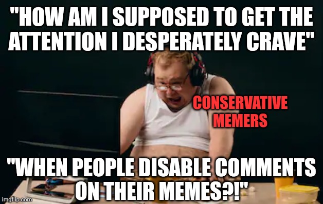 It's always the people who most crave attention who are the least worth paying attention to. | "HOW AM I SUPPOSED TO GET THE
ATTENTION I DESPERATELY CRAVE"; CONSERVATIVE
MEMERS; "WHEN PEOPLE DISABLE COMMENTS
ON THEIR MEMES?!" | image tagged in fat guy computer,comments,memers,conservative logic,attention,desperate | made w/ Imgflip meme maker