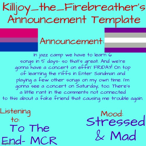 Killjoy_the_Firebreather's Announcement Temp | In jazz camp we have to learn 6 songs in 5 days- so that's great. And we're gonna have a concert on effin' FRIDAY! On top of learning the riffs in Enter Sandman and playing a few other songs on my own time. I'm gonna see a concert on Saturday, too. There's a little rant in the comments not connected to this about a fake friend that causing me trouble again. To The End- MCR; Stressed & Mad | image tagged in killjoy_the_firebreather's announcement temp | made w/ Imgflip meme maker
