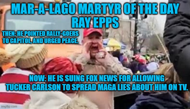 He and his wife sold their business and are hiding due to MAGA death threats. | MAR-A-LAGO MARTYR OF THE DAY
RAY EPPS; THEN: HE POINTED RALLY-GOERS TO CAPITOL, AND URGED PEACE. NOW: HE IS SUING FOX NEWS FOR ALLOWING TUCKER CARLSON TO SPREAD MAGA LIES ABOUT HIM ON TV. | image tagged in politics | made w/ Imgflip meme maker