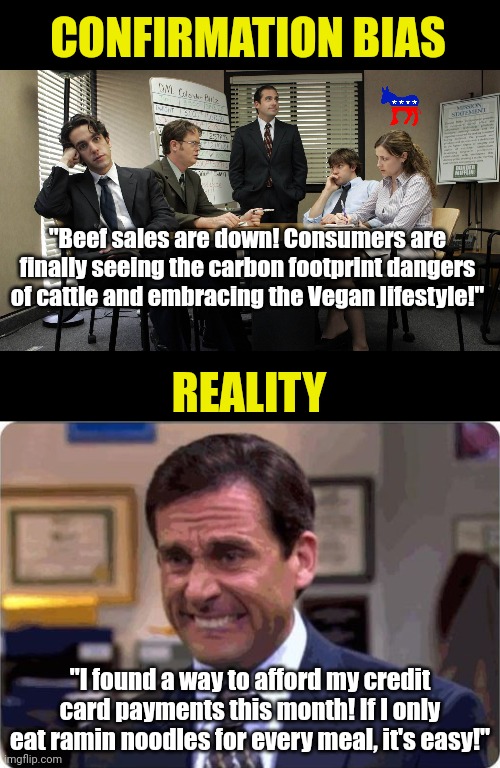 Dems really love confirmation bias. Its Bidenflation causing demand to wain, not climate fear mongering! | CONFIRMATION BIAS; "Beef sales are down! Consumers are finally seeing the carbon footprint dangers of cattle and embracing the Vegan lifestyle!"; REALITY; "I found a way to afford my credit card payments this month! If I only eat ramin noodles for every meal, it's easy!" | image tagged in democrats,liberal logic,inflation,expensive,liberal hypocrisy,biased media | made w/ Imgflip meme maker