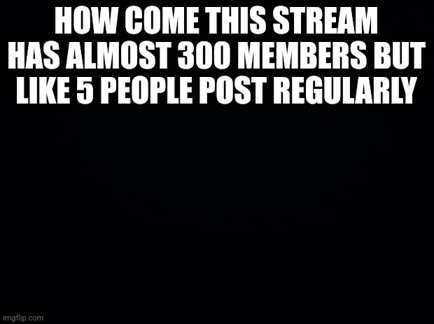 am I wrong | HOW COME THIS STREAM HAS ALMOST 300 MEMBERS BUT LIKE 5 PEOPLE POST REGULARLY | image tagged in black background | made w/ Imgflip meme maker