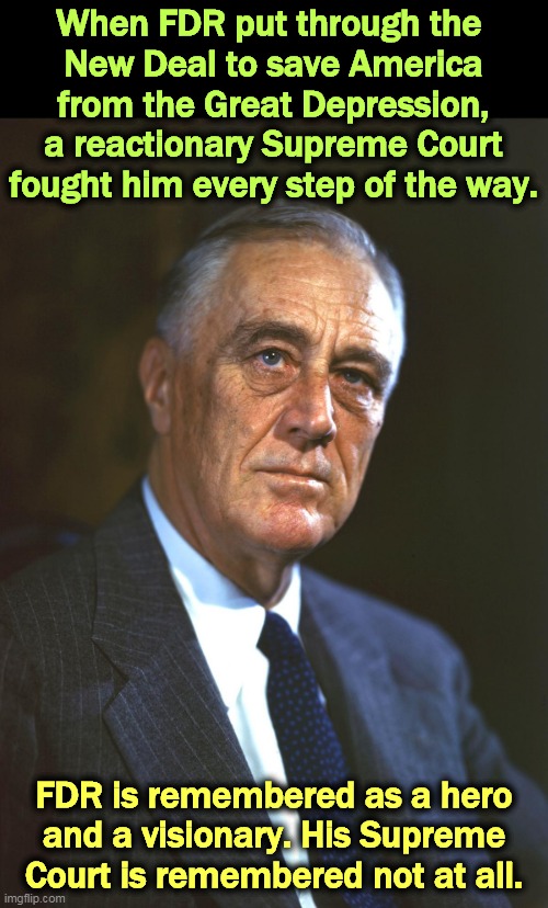 FDR, whose New Deal helped people. The GOP fought it all. | When FDR put through the 
New Deal to save America from the Great Depression, a reactionary Supreme Court fought him every step of the way. FDR is remembered as a hero and a visionary. His Supreme Court is remembered not at all. | image tagged in fdr whose new deal helped people the gop fought it all,fdr,hero,supreme court,backwards,fail | made w/ Imgflip meme maker