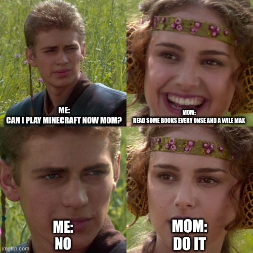 Anakin Padme 4 Panel | ME:
CAN I PLAY MINECRAFT NOW MOM? MOM:
READ SOME BOOKS EVERY ONSE AND A WILE MAX; MOM:
DO IT; ME:
NO | image tagged in anakin padme 4 panel | made w/ Imgflip meme maker
