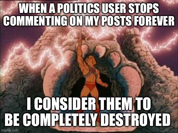 he-man | WHEN A POLITICS USER STOPS COMMENTING ON MY POSTS FOREVER; I CONSIDER THEM TO BE COMPLETELY DESTROYED | image tagged in he-man | made w/ Imgflip meme maker