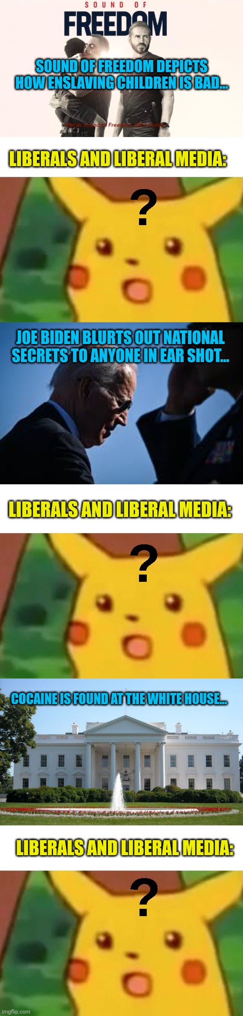 Anyone else notice a pattern of "ignorance is bliss" | SOUND OF FREEDOM DEPICTS HOW ENSLAVING CHILDREN IS BAD... LIBERALS AND LIBERAL MEDIA:; JOE BIDEN BLURTS OUT NATIONAL SECRETS TO ANYONE IN EAR SHOT... LIBERALS AND LIBERAL MEDIA:; COCAINE IS FOUND AT THE WHITE HOUSE... LIBERALS AND LIBERAL MEDIA: | image tagged in memes,surprised pikachu,white house | made w/ Imgflip meme maker