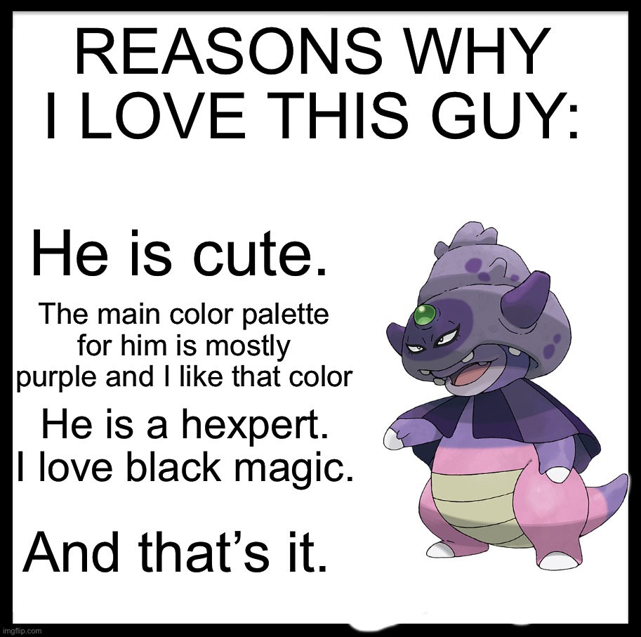 Give me your reasons why you love him! | REASONS WHY I LOVE THIS GUY:; He is cute. The main color palette for him is mostly purple and I like that color; He is a hexpert. I love black magic. And that’s it. | image tagged in be like bill,pokemon | made w/ Imgflip meme maker