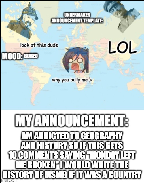 really bored rn | BORED; AM ADDICTED TO GEOGRAPHY AND HISTORY SO IF THIS GETS 10 COMMENTS SAYING "MONDAY LEFT ME BROKEN" I WOULD WRITE THE HISTORY OF MSMG IF IT WAS A COUNTRY | image tagged in copy me undermaker | made w/ Imgflip meme maker