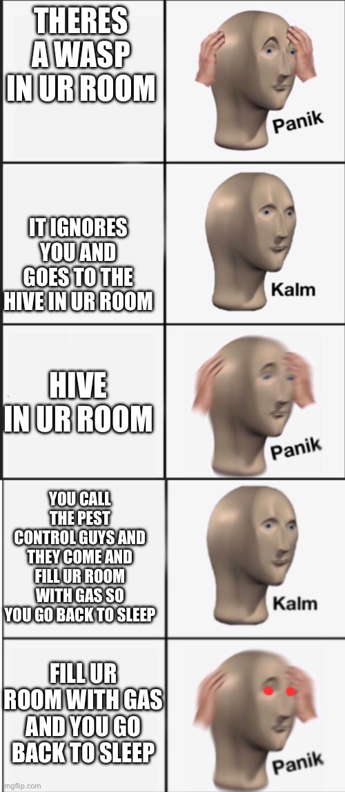 U be ded | THERES A WASP IN UR ROOM; IT IGNORES YOU AND GOES TO THE HIVE IN UR ROOM; HIVE IN UR ROOM; YOU CALL THE PEST CONTROL GUYS AND THEY COME AND FILL UR ROOM WITH GAS SO YOU GO BACK TO SLEEP; FILL UR ROOM WITH GAS AND YOU GO BACK TO SLEEP | image tagged in panik kalm panik kalm panic | made w/ Imgflip meme maker
