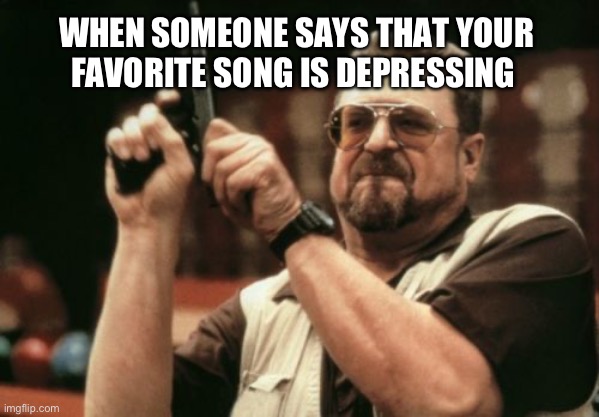 Don’t trash my music | WHEN SOMEONE SAYS THAT YOUR FAVORITE SONG IS DEPRESSING | image tagged in memes,am i the only one around here | made w/ Imgflip meme maker