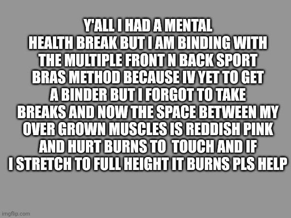 Y'ALL I HAD A MENTAL HEALTH BREAK BUT I AM BINDING WITH THE MULTIPLE FRONT N BACK SPORT BRAS METHOD BECAUSE IV YET TO GET A BINDER BUT I FORGOT TO TAKE BREAKS AND NOW THE SPACE BETWEEN MY OVER GROWN MUSCLES IS REDDISH PINK AND HURT BURNS TO  TOUCH AND IF I STRETCH TO FULL HEIGHT IT BURNS PLS HELP | made w/ Imgflip meme maker