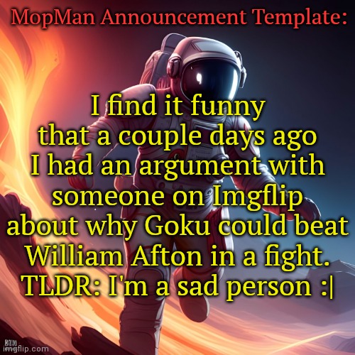 MopMan Announcement Template | MopMan Announcement Template:; I find it funny that a couple days ago I had an argument with someone on Imgflip about why Goku could beat William Afton in a fight.
TLDR: I'm a sad person :| | image tagged in mopman announcement template | made w/ Imgflip meme maker