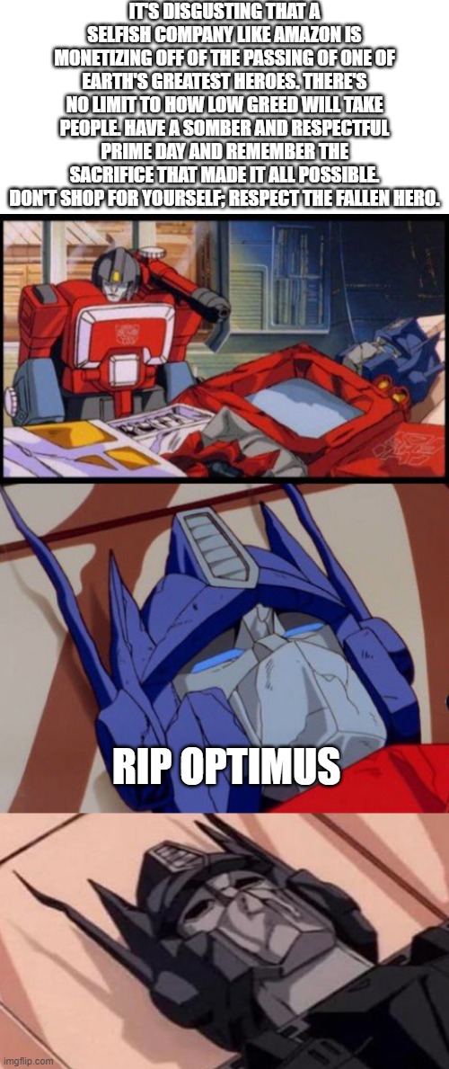 What Prime Day Is Really About | IT'S DISGUSTING THAT A SELFISH COMPANY LIKE AMAZON IS MONETIZING OFF OF THE PASSING OF ONE OF EARTH'S GREATEST HEROES. THERE'S NO LIMIT TO HOW LOW GREED WILL TAKE PEOPLE. HAVE A SOMBER AND RESPECTFUL PRIME DAY AND REMEMBER THE SACRIFICE THAT MADE IT ALL POSSIBLE. DON'T SHOP FOR YOURSELF; RESPECT THE FALLEN HERO. RIP OPTIMUS | image tagged in optimus prime dies | made w/ Imgflip meme maker