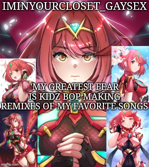 'MY GREATEST FEAR IS KIDZ BOP MAKING REMIXES OF MY FAVORITE SONGS | image tagged in pyra my beloved | made w/ Imgflip meme maker