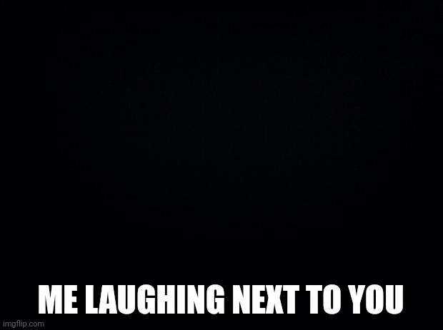Black background | ME LAUGHING NEXT TO YOU | image tagged in black background | made w/ Imgflip meme maker