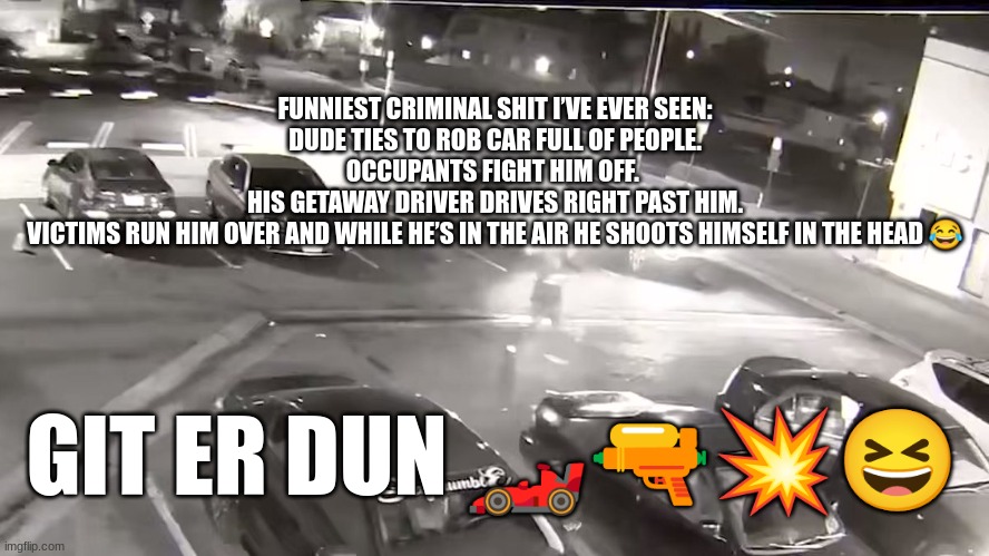 FUNNIEST CRIMINAL SHIT I’VE EVER SEEN:
DUDE TIES TO ROB CAR FULL OF PEOPLE.
OCCUPANTS FIGHT HIM OFF. 
HIS GETAWAY DRIVER DRIVES RIGHT PAST HIM.
VICTIMS RUN HIM OVER AND WHILE HE’S IN THE AIR HE SHOOTS HIMSELF IN THE HEAD 😂; GIT ER DUN 🏎🔫💥😆 | made w/ Imgflip meme maker