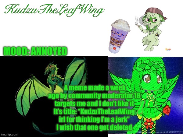 KudzuTheLeafWing announcement temp | KudzuTheLeafWing; MOOD: ANNOYED; A meme made a week ago by community moderator 18 targets me and I don’t like it
It’s title: “KudzuTheLeafWing irl for thinking I’m a jerk”
I wish that one got deleted | image tagged in kudzutheleafwing announcement temp,i hate you,community,moderators,18 | made w/ Imgflip meme maker