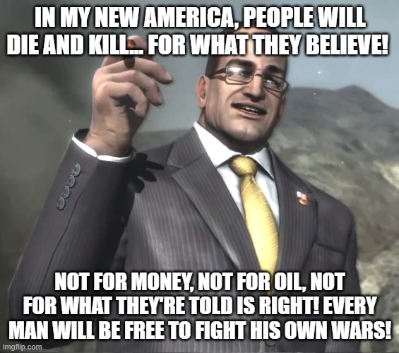 Remember this mf? | IN MY NEW AMERICA, PEOPLE WILL DIE AND KILL... FOR WHAT THEY BELIEVE! NOT FOR MONEY, NOT FOR OIL, NOT FOR WHAT THEY'RE TOLD IS RIGHT! EVERY MAN WILL BE FREE TO FIGHT HIS OWN WARS! | image tagged in senator armstrong | made w/ Imgflip meme maker
