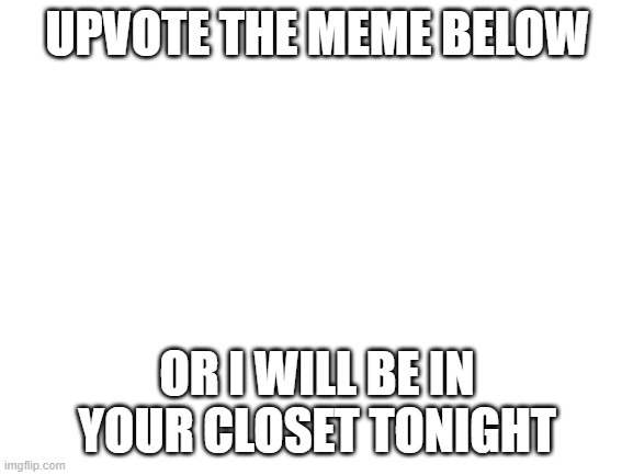 Im not upvote begging if its not for me | UPVOTE THE MEME BELOW; OR I WILL BE IN YOUR CLOSET TONIGHT | image tagged in blank white template | made w/ Imgflip meme maker