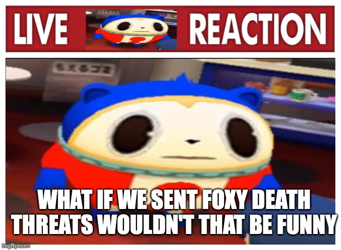 Live Teddie reaction | WHAT IF WE SENT FOXY DEATH THREATS WOULDN'T THAT BE FUNNY | image tagged in live teddie reaction | made w/ Imgflip meme maker