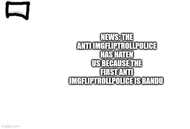 Imgflip trollpolice news or announcement | NEWS: THE ANTI IMGFLIPTROLLPOLICE HAS HATEN US BECAUSE THE FIRST ANTI IMGFLIPTROLLPOLICE IS BANDU | image tagged in imgflip trollpolice news or announcement | made w/ Imgflip meme maker