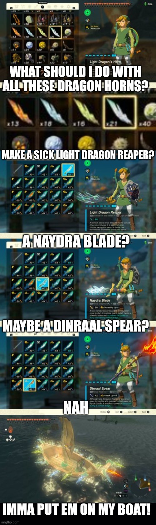 MAYBE I SPEND TOO MUCH TIME WITH THE DRAGONS | WHAT SHOULD I DO WITH ALL THESE DRAGON HORNS? MAKE A SICK LIGHT DRAGON REAPER? A NAYDRA BLADE? MAYBE A DINRAAL SPEAR? NAH; IMMA PUT EM ON MY BOAT! | image tagged in the legend of zelda breath of the wild,tears of the kingdom,totk,link,dragons,the legend of zelda | made w/ Imgflip meme maker