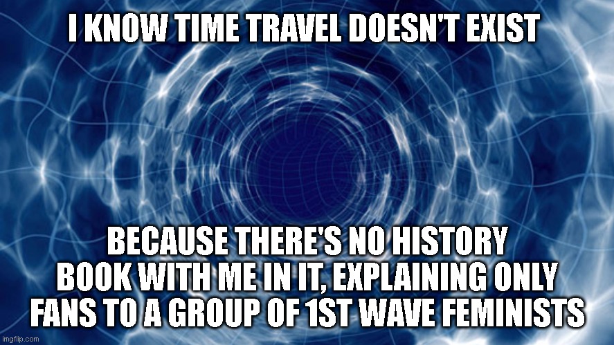 Time travel | I KNOW TIME TRAVEL DOESN'T EXIST; BECAUSE THERE'S NO HISTORY BOOK WITH ME IN IT, EXPLAINING ONLY FANS TO A GROUP OF 1ST WAVE FEMINISTS | image tagged in time travel | made w/ Imgflip meme maker