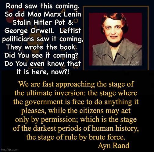 Do you know where we are? | Rand saw this coming.
So did Mao Marx Lenin
Stalin Hitler Pot &
George Orwell.  Leftist
politicians saw it coming,
They wrote the book. 
Did You see it coming? 
Do You even know that
it is here, now?! We are fast approaching the stage of
the ultimate inversion: the stage where
the government is free to do anything it
pleases, while the citizens may act
only by permission; which is the stage
of the darkest periods of human history,
the stage of rule by brute force.
                                      Ayn Rand | image tagged in memes,current events,foretold in pseudo prophecy,its always leftists,f u control freaks,fjb voters progressives kissmyass | made w/ Imgflip meme maker