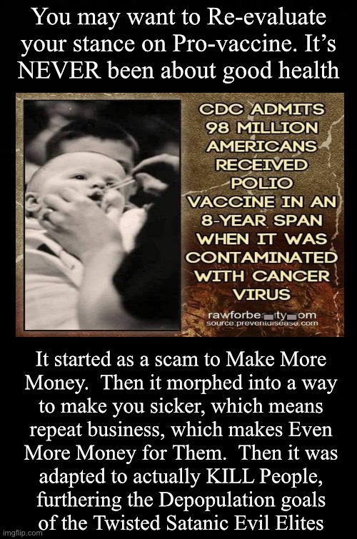 They don’t make mistakes. But, by the time IT happens, you won’t be able to tie it back to Them | You may want to Re-evaluate your stance on Pro-vaccine. It’s
NEVER been about good health; -  -; It started as a scam to Make More
Money.  Then it morphed into a way
to make you sicker, which means
repeat business, which makes Even
More Money for Them.  Then it was
adapted to actually KILL People,
furthering the Depopulation goals
of the Twisted Satanic Evil Elites | image tagged in memes,vax industry,evil sub humans want to kill you,cockroaches,fjb voters leftists progressives kissmyass,fjb | made w/ Imgflip meme maker