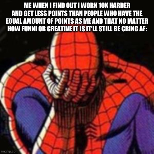 Sad Spiderman Meme | ME WHEN I FIND OUT I WORK 10X HARDER AND GET LESS POINTS THAN PEOPLE WHO HAVE THE EQUAL AMOUNT OF POINTS AS ME AND THAT NO MATTER HOW FUNNI OR CREATIVE IT IS IT’LL STILL BE CRING AF: | image tagged in memes,sad spiderman,spiderman | made w/ Imgflip meme maker
